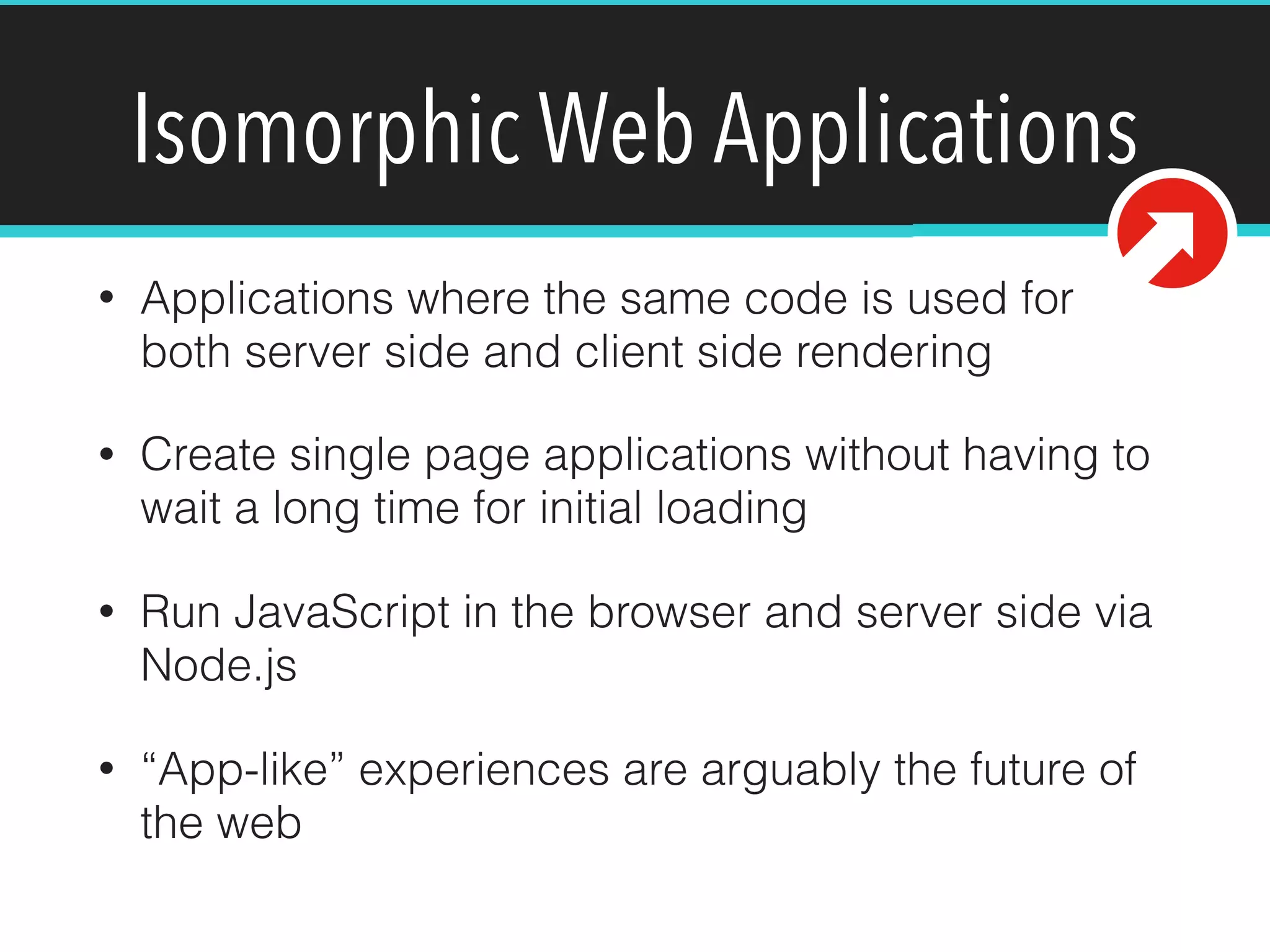Isomorphic Web Applications
• Applications where the same code is used for
both server side and client side rendering
• Create single page applications without having to
wait a long time for initial loading
• Run JavaScript in the browser and server side via
Node.js
• “App-like” experiences are arguably the future of
the web
 