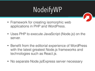 NodeifyWP
• Framework for creating isomorphic web
applications in PHP and WordPress.
• Uses PHP to execute JavaScript (Node.js) on the
server.
• Beneﬁt from the editorial experience of WordPress
with the latest greatest Node.js frameworks and
technologies such as React.js.
• No separate Node.js/Express server necessary
 