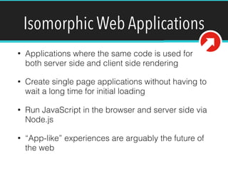 Isomorphic Web Applications
• Applications where the same code is used for
both server side and client side rendering
• Create single page applications without having to
wait a long time for initial loading
• Run JavaScript in the browser and server side via
Node.js
• “App-like” experiences are arguably the future of
the web
 