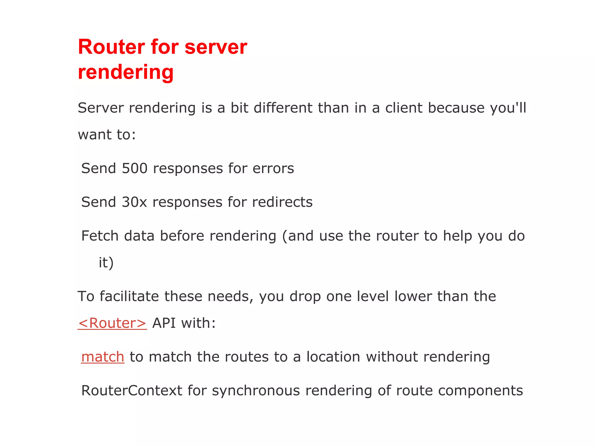 Router for server
rendering
Server rendering is a bit different than in a client because you'll
want to:
Send 500 responses for errors
Send 30x responses for redirects
Fetch data before rendering (and use the router to help you do
it)
To facilitate these needs, you drop one level lower than the
<Router> API with:
match to match the routes to a location without rendering
RouterContext for synchronous rendering of route components
 