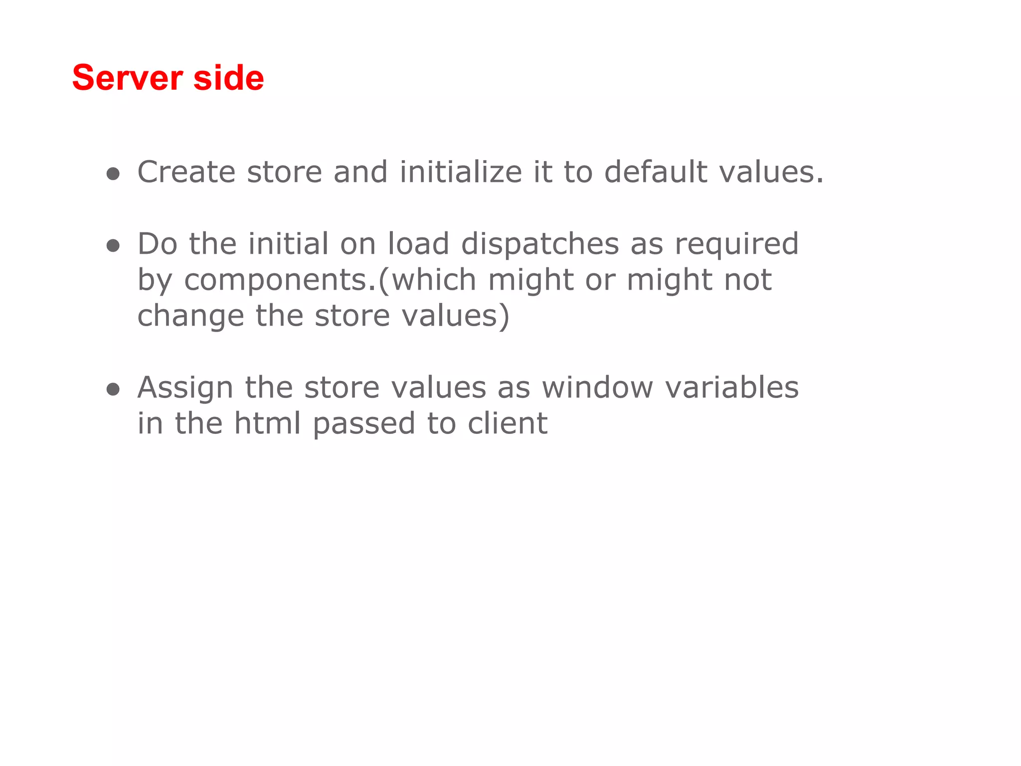 Server side
● Create store and initialize it to default values.
● Do the initial on load dispatches as required
by components.(which might or might not
change the store values)
● Assign the store values as window variables
in the html passed to client
 