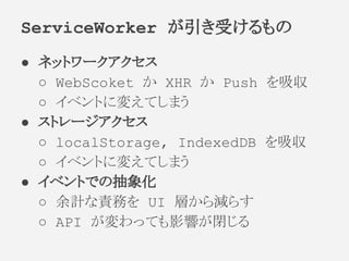 ● ネットワークアクセス
○ WebScoket か XHR か Push を吸収
○ イベントに変えてしまう
● ストレージアクセス
○ localStorage, IndexedDB を吸収
○ イベントに変えてしまう
● イベントでの抽象化
○ 余計な責務を UI 層から減らす
○ API が変わっても影響が閉じる
ServiceWorker が引き受けるもの
 