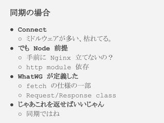 ● Connect
○ ミドルウェアが多い、枯れてる。
● でも Node 前提
○ 手前に Nginx 立てないの？
○ http module 依存
● WhatWG が定義した
○ fetch の仕様の一部
○ Request/Response class
● じゃあこれを返せばいいじゃん
○ 同期ではね
同期の場合
 