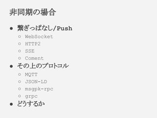 ● 繋ぎっぱなし/Push
○ WebSocket
○ HTTP2
○ SSE
○ Coment
● その上のプロトコル
○ MQTT
○ JSON-LD
○ msgpk-rpc
○ grpc
● どうするか
非同期の場合
 
