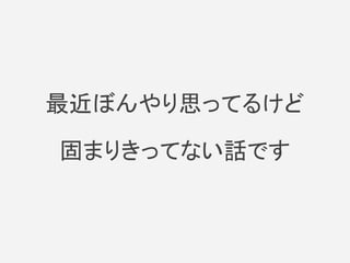 最近ぼんやり思ってるけど
固まりきってない話です
 
