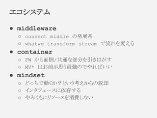● middleware
○ connect middle の発展系
○ whatwg transform stream で流れを変える
● container
○ FW から面倒/共通な部分を引きはがす
○ MV* はお前が思う最強のでやればいい
● mindset
○ どっちで動くか？という考えからの脱却
○ インタフェースに依存する
○ やみくもにリソースを消費しない
エコシステム
 