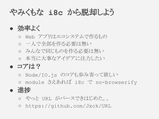 ● 効率よく
○ Web アプリはエコシステムで作るもの
○ 一人で全部を作る必要は無い
○ みんなで同じものを作る必要は無い
○ 本当に大事なアイデアに注力したい
● コアは？
○ Node/IO.js のコアも歩み寄って欲しい
○ module さえあれば i8c で no-browserify
● 進捗
○ やっと URL がパースできはじめた。。
○ https://github.com/Jxck/URL
やみくもな i8c から脱却しよう
 
