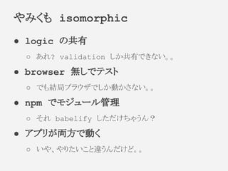 ● logic の共有
○ あれ? validation しか共有できない。。
● browser 無しでテスト
○ でも結局ブラウザでしか動かさない。。
● npm でモジュール管理
○ それ babelify しただけちゃうん？
● アプリが両方で動く
○ いや、やりたいこと違うんだけど。。
やみくも isomorphic
 