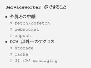 ● 外界との中継
○ fetch/onfetch
○ websocket
○ onpush
● DOM 以外へのアクセス
○ storage
○ cache
○ UI との messaging
ServiceWorker ができること
 