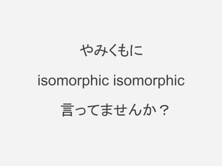 やみくもに
isomorphic isomorphic
　言ってませんか？
 