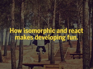 How isomorphic and react
makes developing fun.
 