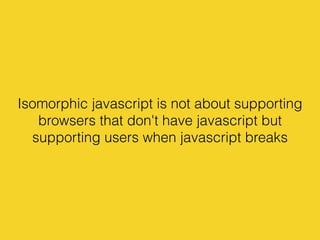 Isomorphic javascript is not about supporting
browsers that don't have javascript but
supporting users when javascript breaks
 