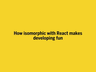 How isomorphic with React makes
developing fun
 