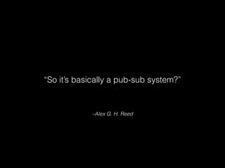 –Alex G. H. Reed
“So it’s basically a pub-sub system?”
 
