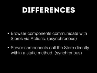 Differences
• Browser components communicate with
Stores via Actions. (asynchronous)
• Server components call the Store directly
within a static method. (synchronous)
 