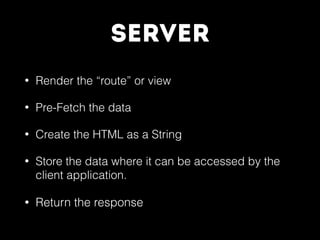 Server
• Render the “route” or view
• Pre-Fetch the data
• Create the HTML as a String
• Store the data where it can be accessed by the
client application.
• Return the response
 