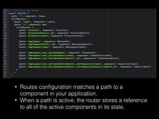 • Routes conﬁguration matches a path to a
component in your application.
• When a path is active, the router stores a reference
to all of the active components in its state.
 