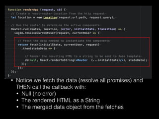 • Notice we fetch the data (resolve all promises) and
THEN call the callback with:
• Null (no error)
• The rendered HTML as a String
• The merged data object from the fetches
 