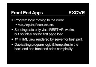 Front End Apps
§  Program logic moving to the client
§  Vue,Angular, React, etc, etc.
§  Sending data only via a RESTAPI works,
but not ideal on the first page load
§  1st HTMLview rendered by server for best perf.
§  Duplicating program logic & templates in the
back end and front end adds complexity
 