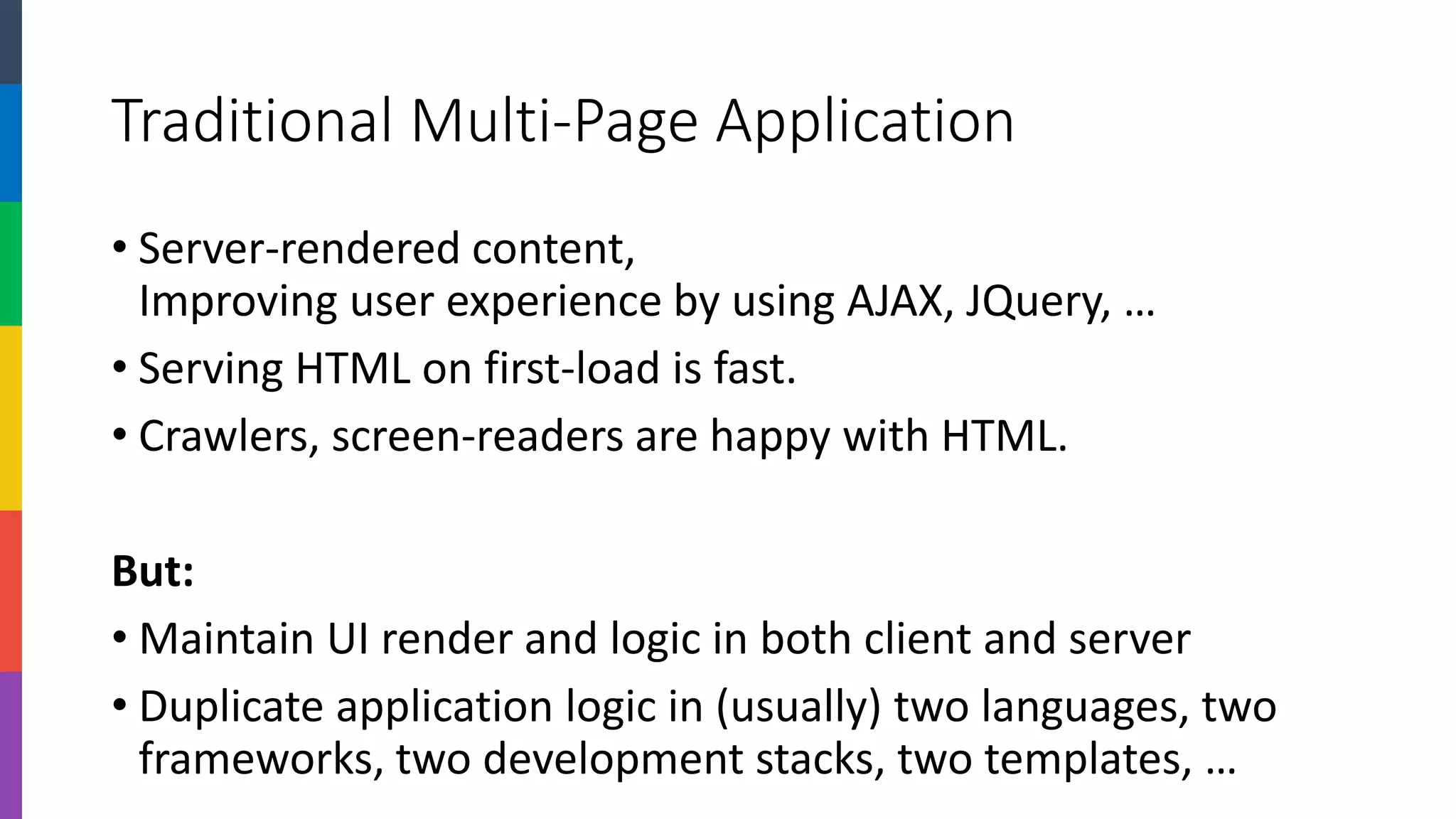Traditional Multi-Page Application 
•Server-rendered content, Improving user experience by using AJAX, JQuery, … 
•Serving HTML on first-load is fast. 
•Crawlers, screen-readers are happy with HTML. 
But: 
•Maintain UI render and logic in both client and server 
•Duplicate application logic in (usually) two languages, two frameworks, two development stacks, two templates, …  