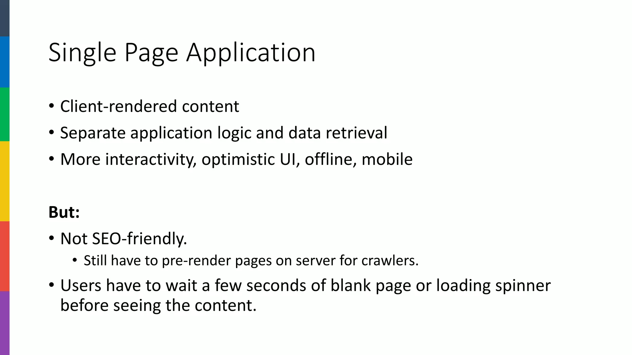 Single Page Application 
•Client-rendered content 
•Separate application logic and data retrieval 
•More interactivity, optimistic UI, offline, mobile 
But: 
•Not SEO-friendly. 
•Still have to pre-render pages on server for crawlers. 
•Users have to wait a few seconds of blank page or loading spinner before seeing the content.  