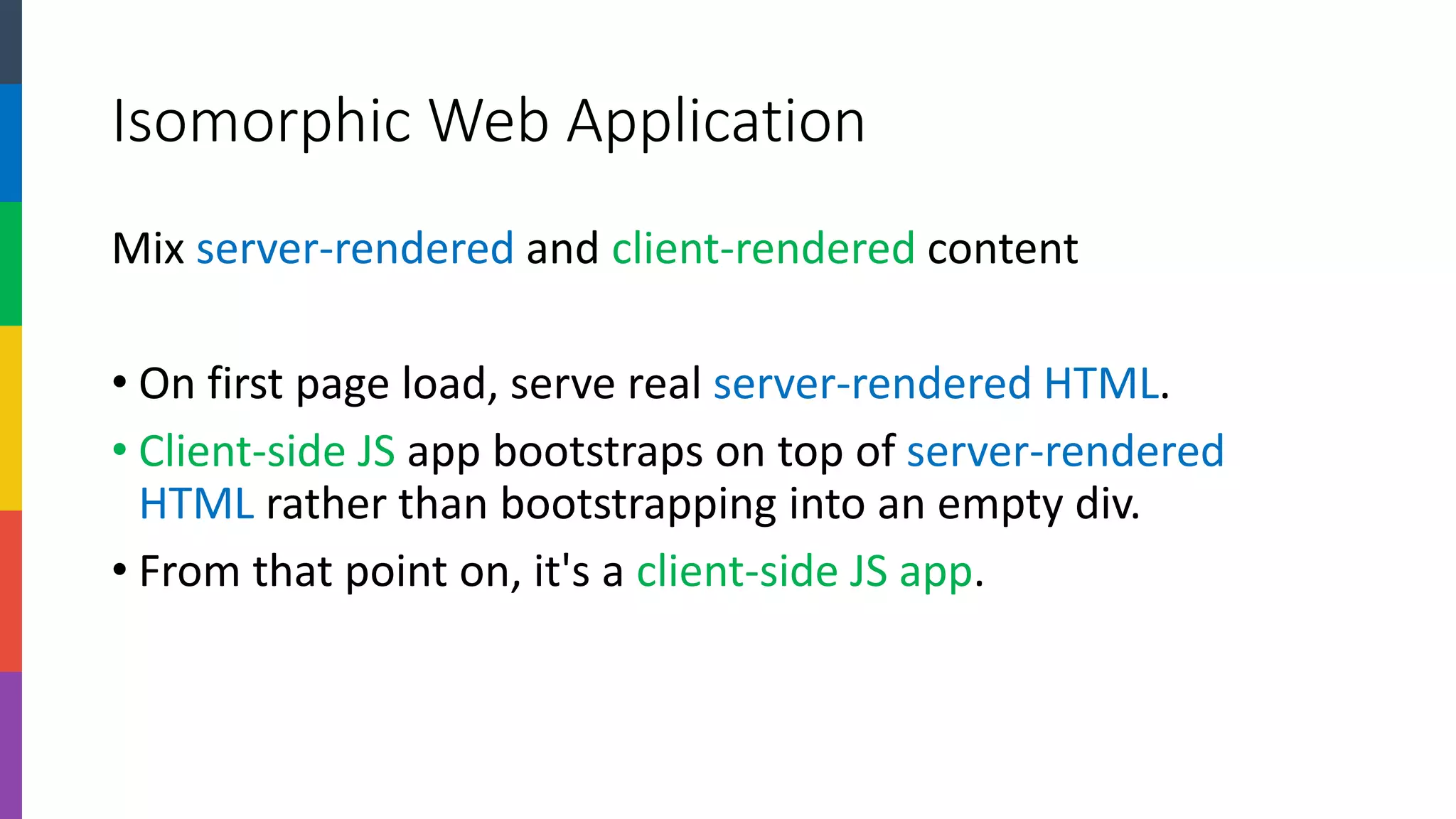 Isomorphic Web Application 
Mix server-renderedand client-renderedcontent 
•On first page load, serve real server-rendered HTML. 
•Client-side JSapp bootstraps on top of server-rendered HTML rather than bootstrapping into an empty div. 
•From that point on, it's a client-side JS app.  