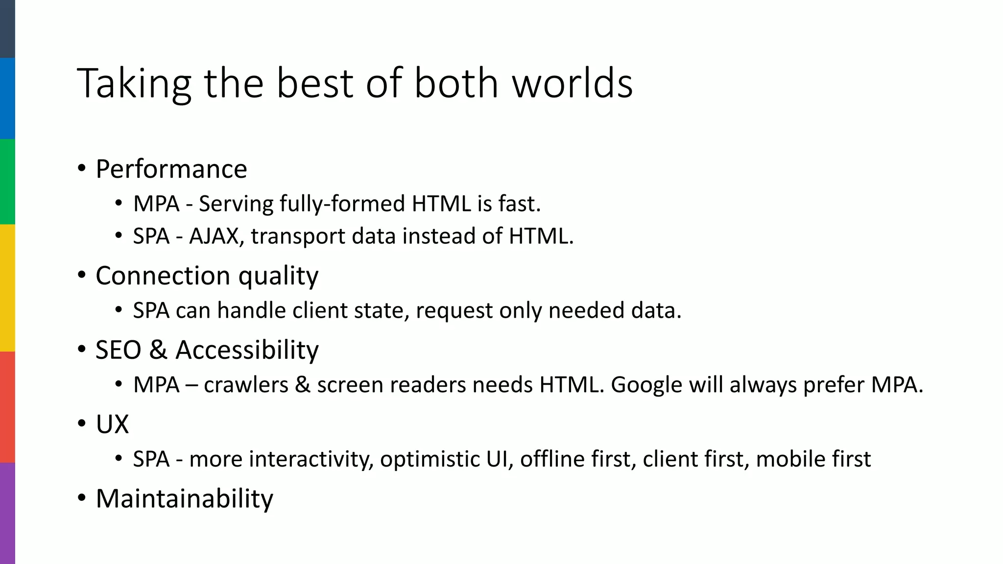 Taking the best of both worlds 
•Performance 
•MPA -Serving fully-formed HTML is fast. 
•SPA -AJAX, transport data instead of HTML. 
•Connection quality 
•SPA can handle client state, request only needed data. 
•SEO & Accessibility 
•MPA –crawlers & screen readers needs HTML. Google will always prefer MPA. 
•UX 
•SPA -more interactivity, optimistic UI, offline, mobile. 
•Maintainability  