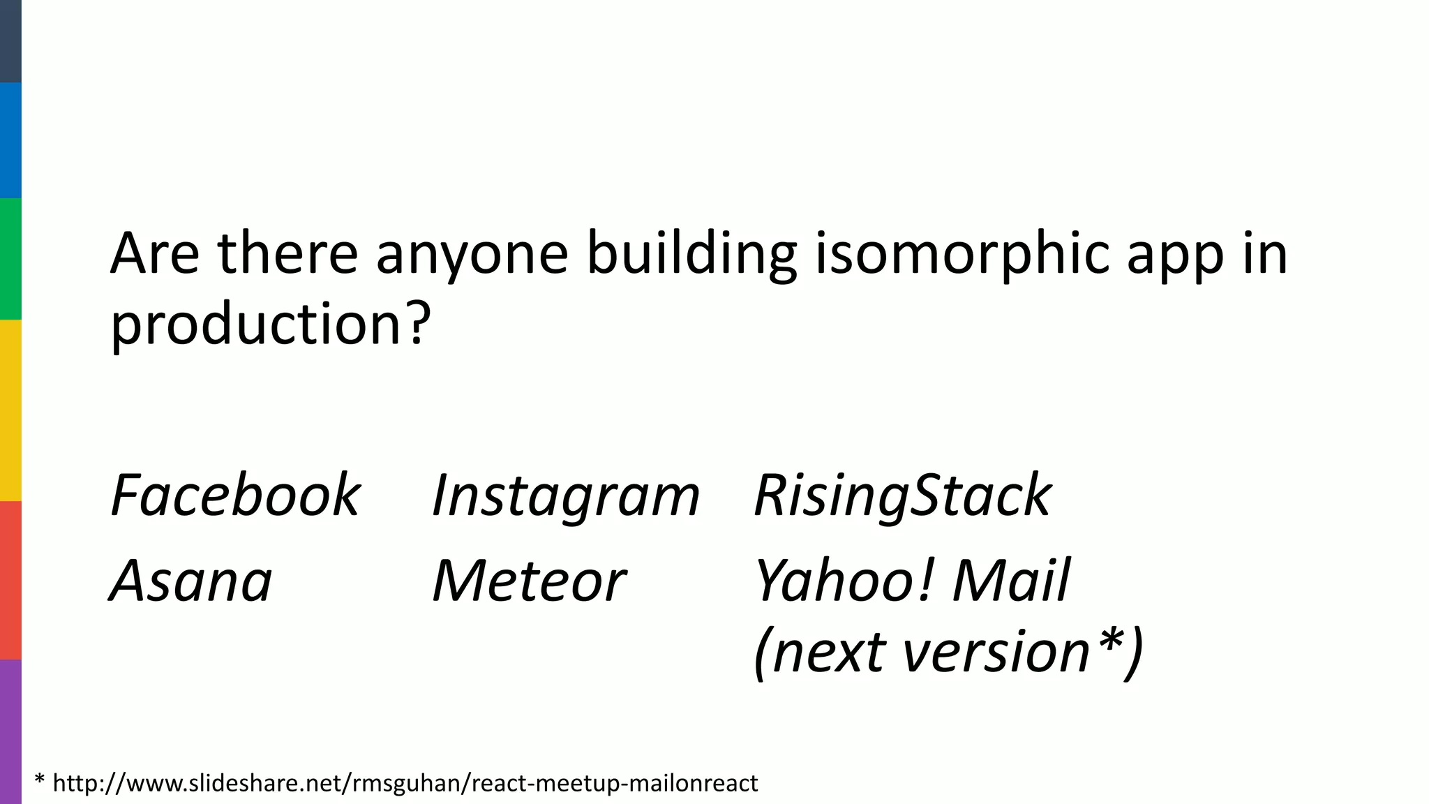 Are there anyone building isomorphic app in production? 
FacebookInstagramRisingStack 
AsanaMeteorYahoo! Mail(next version*) 
* http://www.slideshare.net/rmsguhan/react-meetup-mailonreact  