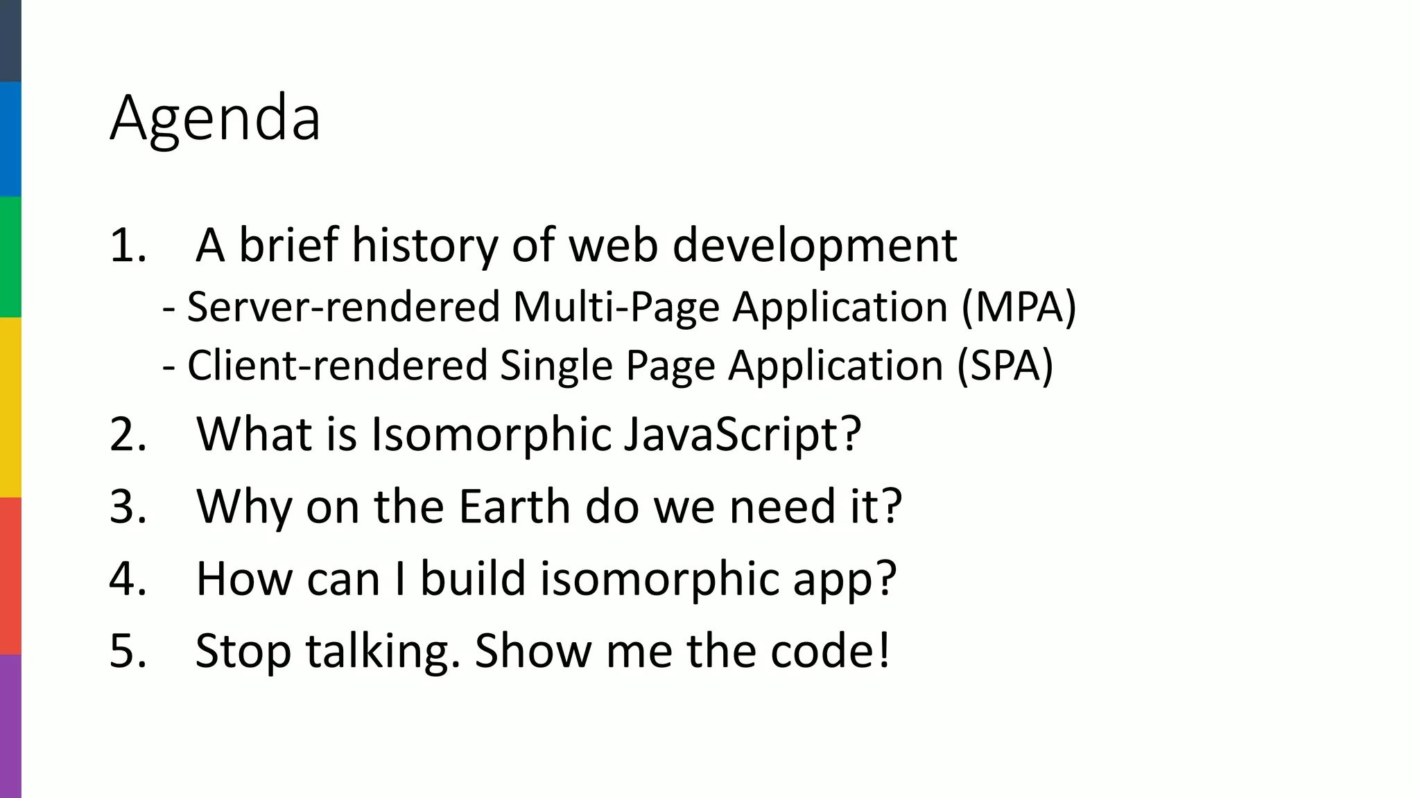Agenda 
1.A brief history of web development 
-Server-rendered Multi-Page Application (MPA) 
-Client-rendered Single Page Application (SPA) 
2.What is Isomorphic JavaScript? 
3.Why on the Earth do we need it? 
4.How can I build isomorphic app? 
5.Stop talking. Show me the code!  