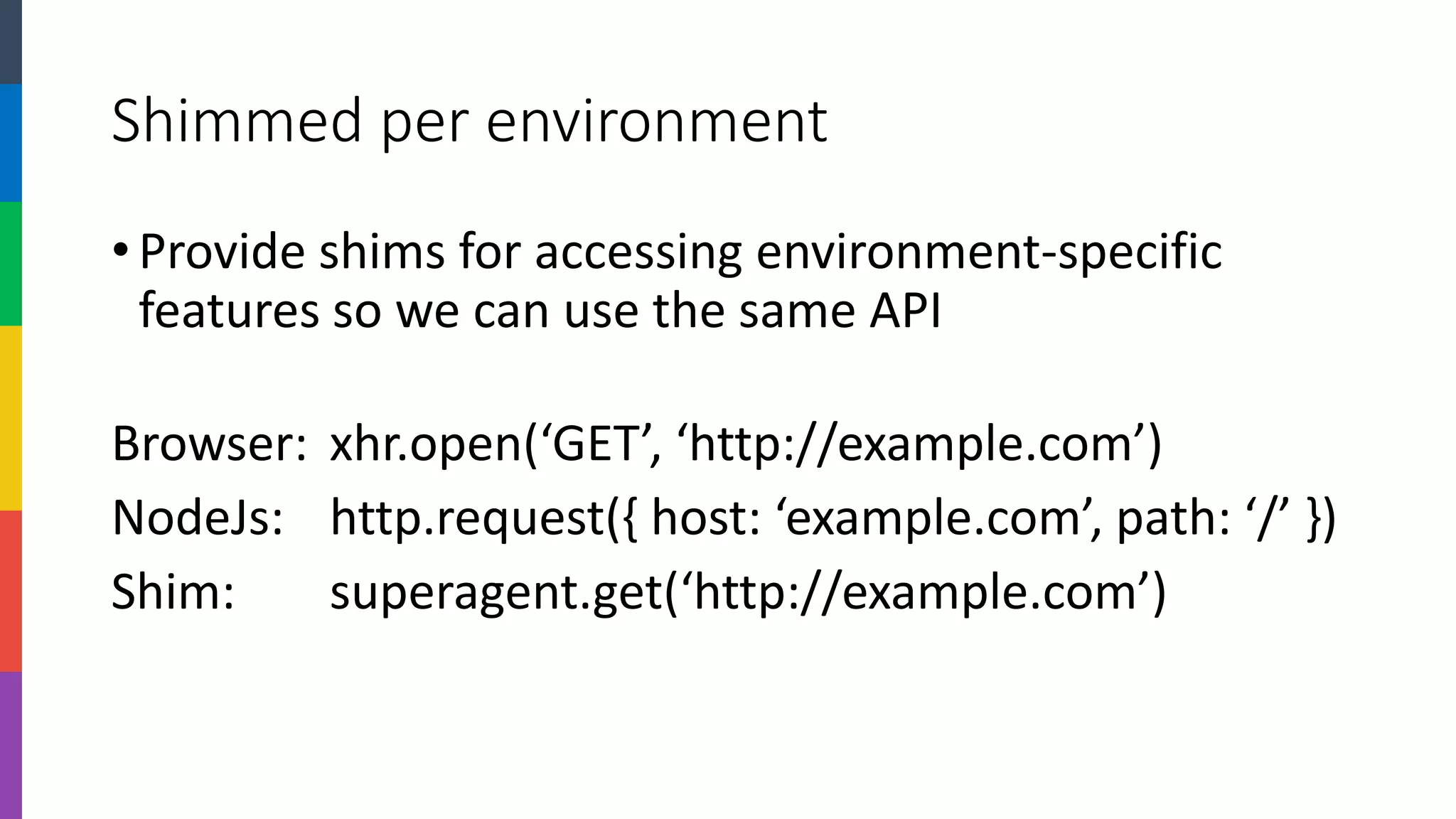Shimmed per environment 
•Provide shims for accessing environment-specific features so we can use the same API 
Browser:xhr.open(‘GET’, ‘http://example.com’) 
NodeJs:http.request({ host: ‘example.com’, path: ‘/’ }) 
Shim:superagent.get(‘http://example.com’)  