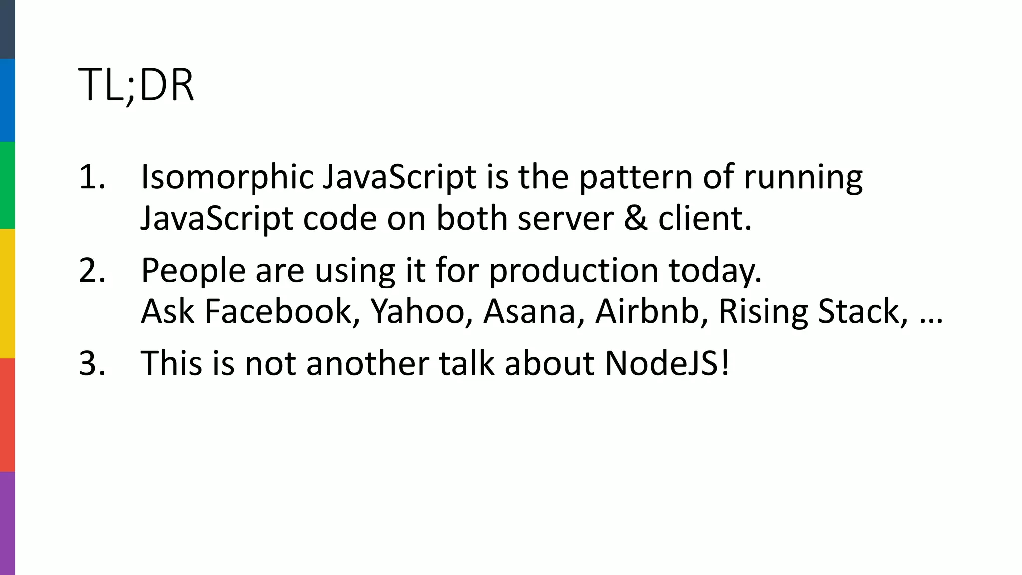 TL;DR 
1.Isomorphic JavaScript is the pattern of running JavaScript code on both server & client. 
2.People are using it for production today. Ask Facebook, Yahoo, Asana, Airbnb, Rising Stack, … 
3.This is not another talk about NodeJS!  