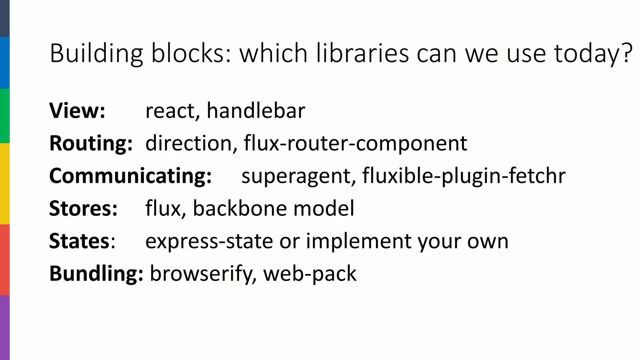 Building blocks: which libraries can we use today? 
View:react, handlebar 
Routing: direction, flux-router-component 
Communicating:superagent, fluxible-plugin-fetchr 
Stores:flux, backbone model 
States:express-state or implement your own 
Bundling:browserify, web-pack  
