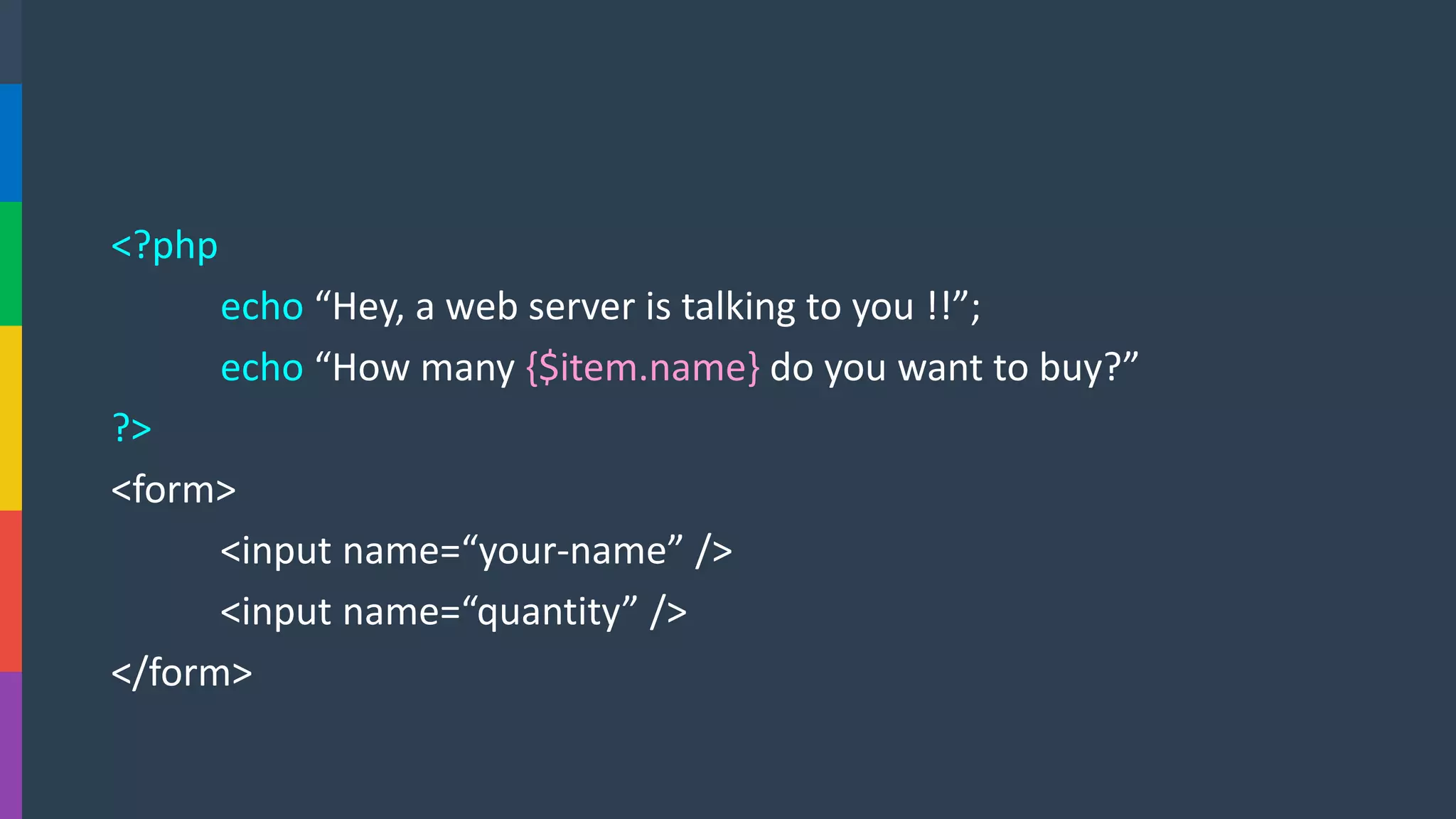 <?php 
echo“Hey, a web server is talking to you !!”; 
echo “How many {$item.name}do you want to buy?” 
?> 
<form> 
<input name=“your-name” /> 
<input name=“quantity” /> 
</form>  