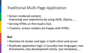 Traditional Multi-Page Application 
•Server-rendered content, Improving user experience by using AJAX, JQuery, … 
•Serving HTML on first-load is fast. 
•Crawlers, screen-readers are happy with HTML. 
But: 
•Maintain UI render and logic in both client and server 
•Duplicate application logic in (usually) two languages, two frameworks, two development stacks, two templates, …  