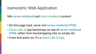 Isomorphic Web Application 
Mix server-renderedand client-renderedcontent 
•On first page load, serve real server-rendered HTML. 
•Client-side JSapp bootstraps on top of server-rendered HTML rather than bootstrapping into an empty div. 
•From that point on, it's a client-side JS app.  