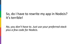 So, do I have to rewrite my app in NodeJs? It’s terrible! 
No, you don’t have to. Just use your preferred stack plus a few code for NodeJs.  