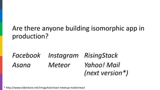 Are there anyone building isomorphic app in production? 
FacebookInstagramRisingStack 
AsanaMeteorYahoo! Mail(next version*) 
* http://www.slideshare.net/rmsguhan/react-meetup-mailonreact  