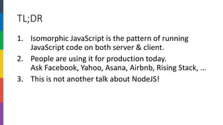 TL;DR 
1.Isomorphic JavaScript is the pattern of running JavaScript code on both server & client. 
2.People are using it for production today. Ask Facebook, Yahoo, Asana, Airbnb, Rising Stack, … 
3.This is not another talk about NodeJS!  