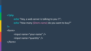 <?php 
echo“Hey, a web server is talking to you !!”; 
echo “How many {$item.name}do you want to buy?” 
?> 
<form> 
<input name=“your-name” /> 
<input name=“quantity” /> 
</form>  