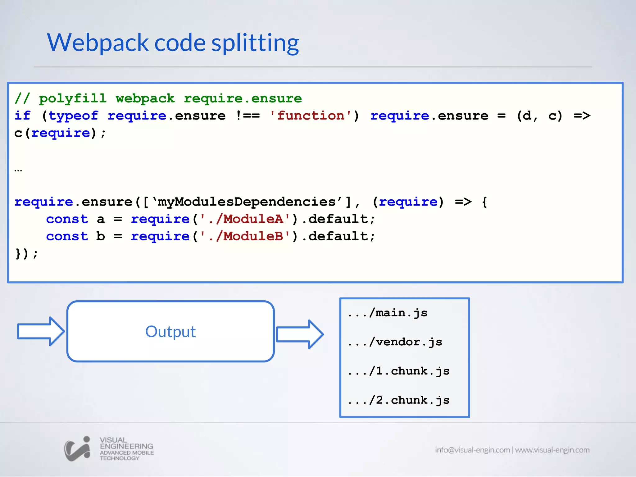 Webpack code splitting // polyfill webpack require.ensure if (typeof require.ensure !== 'function') require.ensure = (d, c) => c(require); … require.ensure([‘myModulesDependencies’], (require) => { const a = require('./ModuleA').default; const b = require('./ModuleB').default; }); Output .../main.js .../vendor.js .../1.chunk.js .../2.chunk.js 