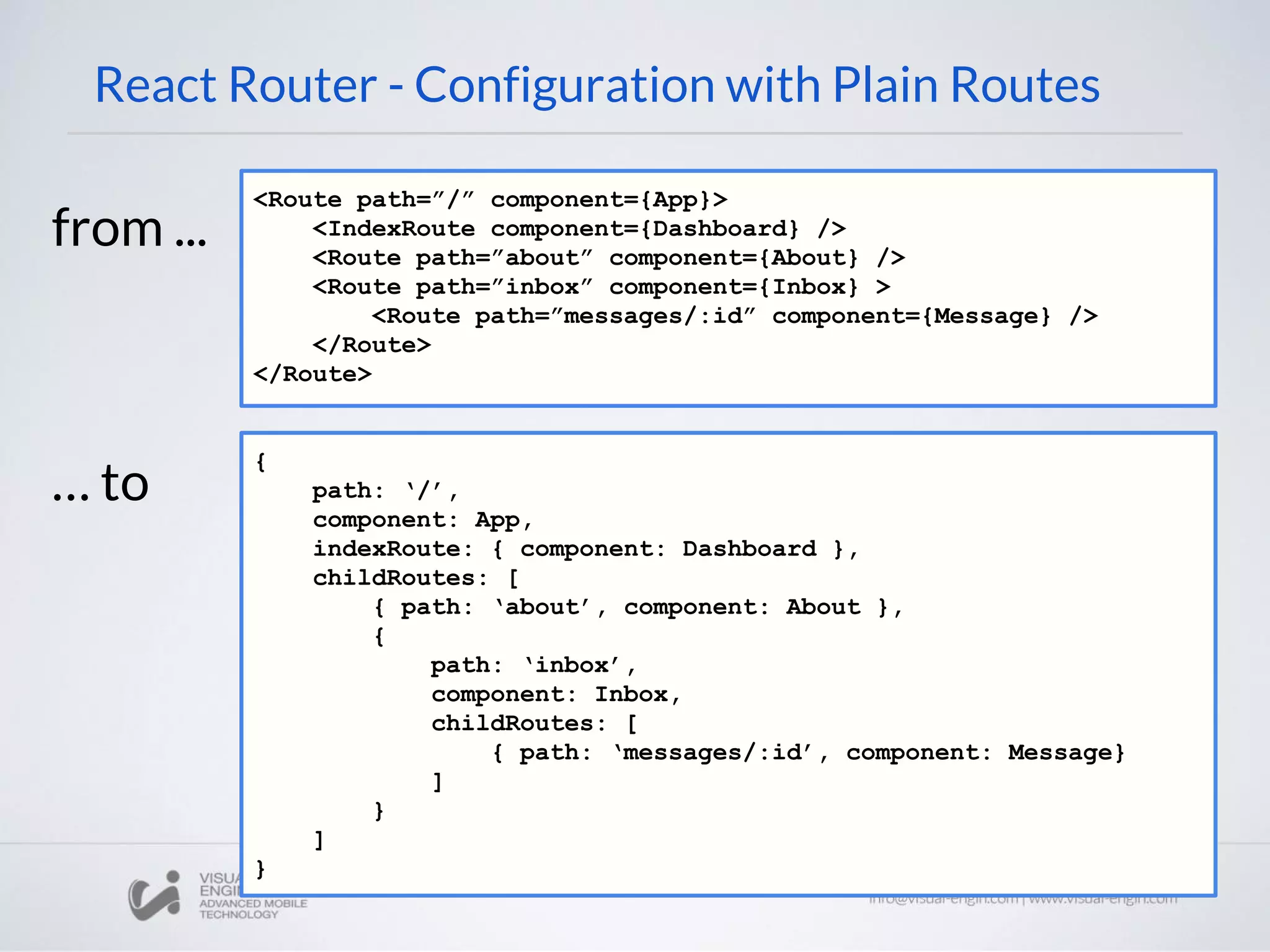 React Router - Configuration with Plain Routes <Route path=”/” component={App}> <IndexRoute component={Dashboard} /> <Route path=”about” component={About} /> <Route path=”inbox” component={Inbox} > <Route path=”messages/:id” component={Message} /> </Route> </Route> { path: ‘/’, component: App, indexRoute: { component: Dashboard }, childRoutes: [ { path: ‘about’, component: About }, { path: ‘inbox’, component: Inbox, childRoutes: [ { path: ‘messages/:id’, component: Message} ] } ] } from ... … to 