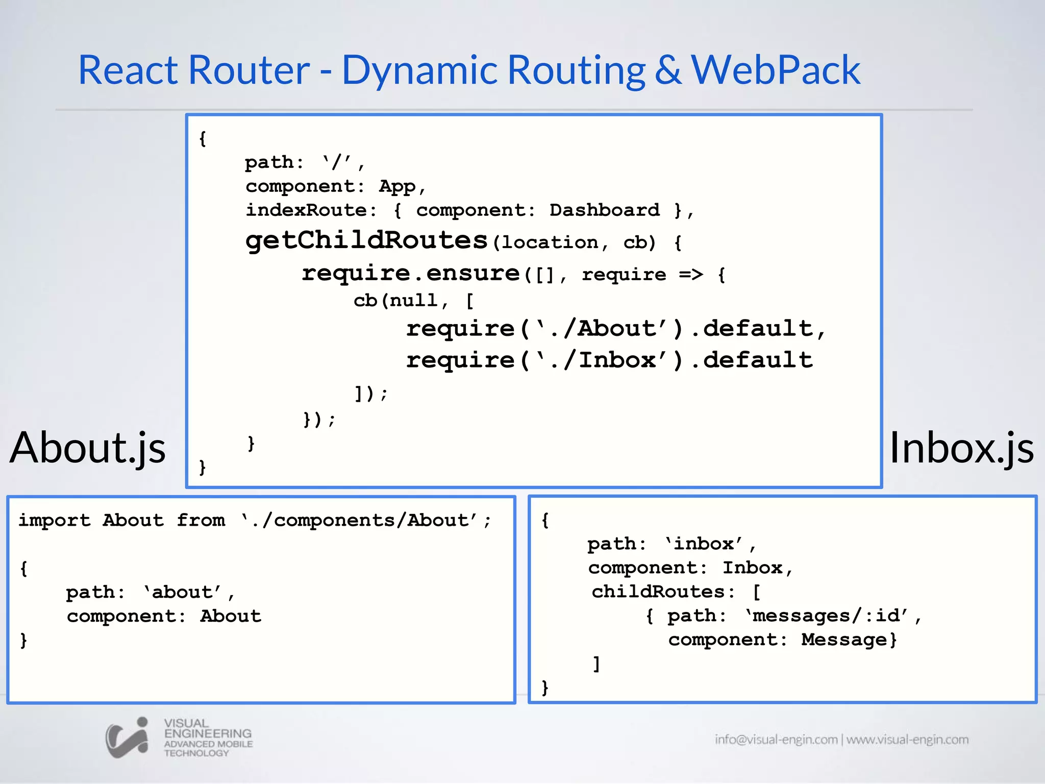 React Router - Dynamic Routing & WebPack { path: ‘/’, component: App, indexRoute: { component: Dashboard }, getChildRoutes(location, cb) { require.ensure([], require => { cb(null, [ require(‘./About’).default, require(‘./Inbox’).default ]); }); } } import About from ‘./components/About’; { path: ‘about’, component: About } { path: ‘inbox’, component: Inbox, childRoutes: [ { path: ‘messages/:id’, component: Message} ] } About.js Inbox.js 