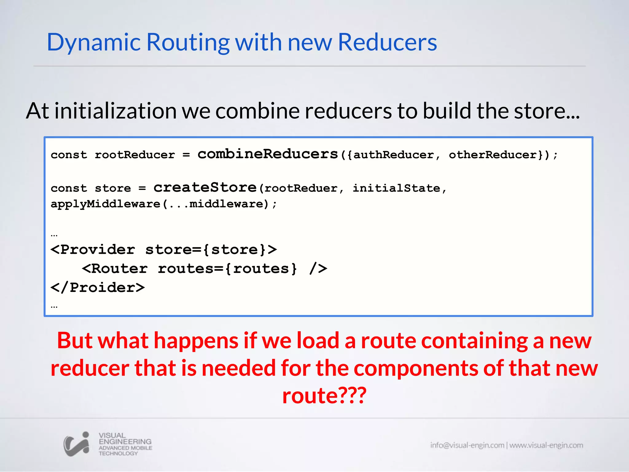 Dynamic Routing with new Reducers At initialization we combine reducers to build the store... const rootReducer = combineReducers({authReducer, otherReducer}); const store = createStore(rootReduer, initialState, applyMiddleware(...middleware); … <Provider store={store}> <Router routes={routes} /> </Proider> … But what happens if we load a route containing a new reducer that is needed for the components of that new route??? 