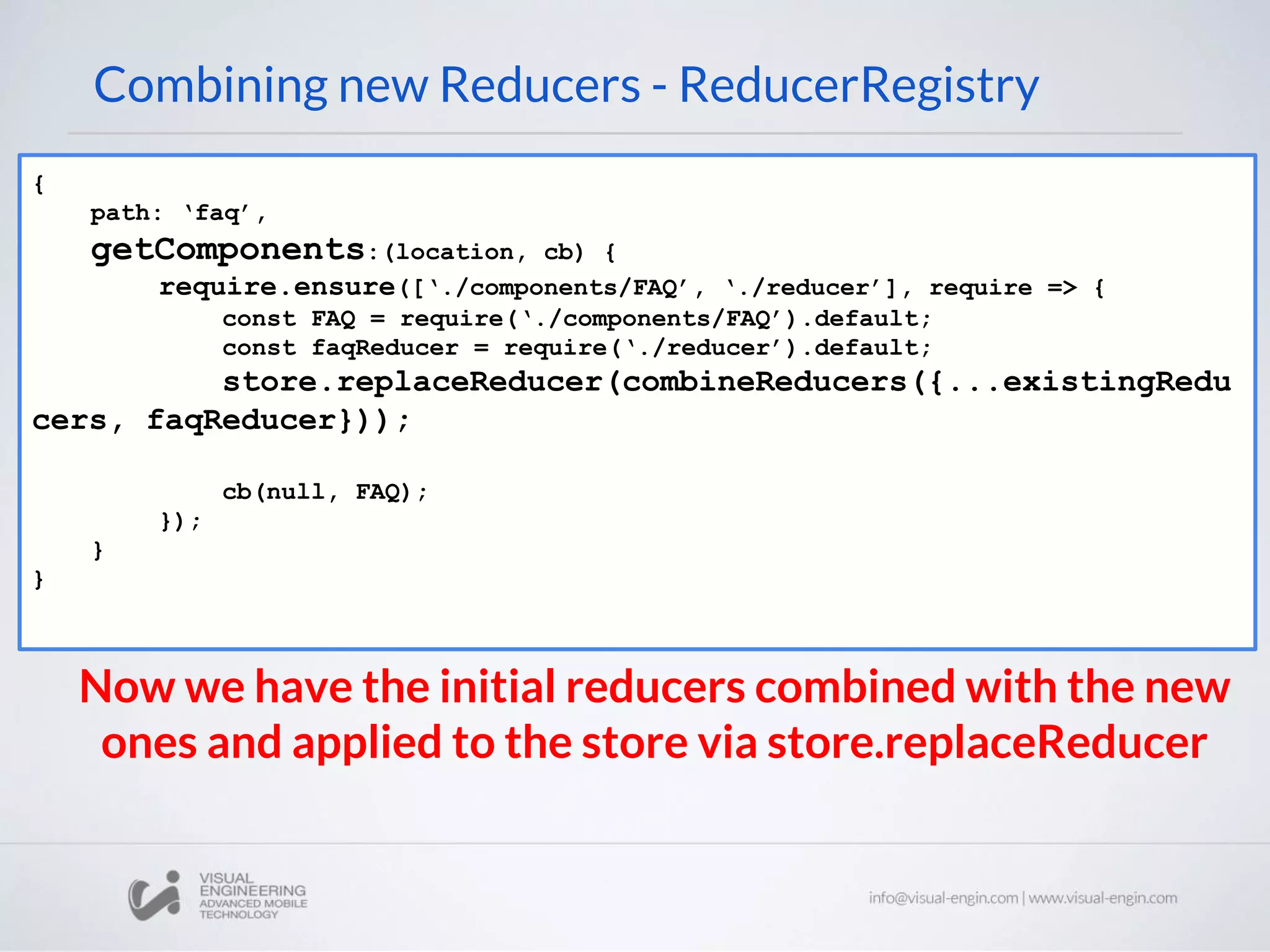 Combining new Reducers - ReducerRegistry { path: ‘faq’, getComponents:(location, cb) { require.ensure([‘./components/FAQ’, ‘./reducer’], require => { const FAQ = require(‘./components/FAQ’).default; const faqReducer = require(‘./reducer’).default; store.replaceReducer(combineReducers({...existingRedu cers, faqReducer})); cb(null, FAQ); }); } } Now we have the initial reducers combined with the new ones and applied to the store via store.replaceReducer 
