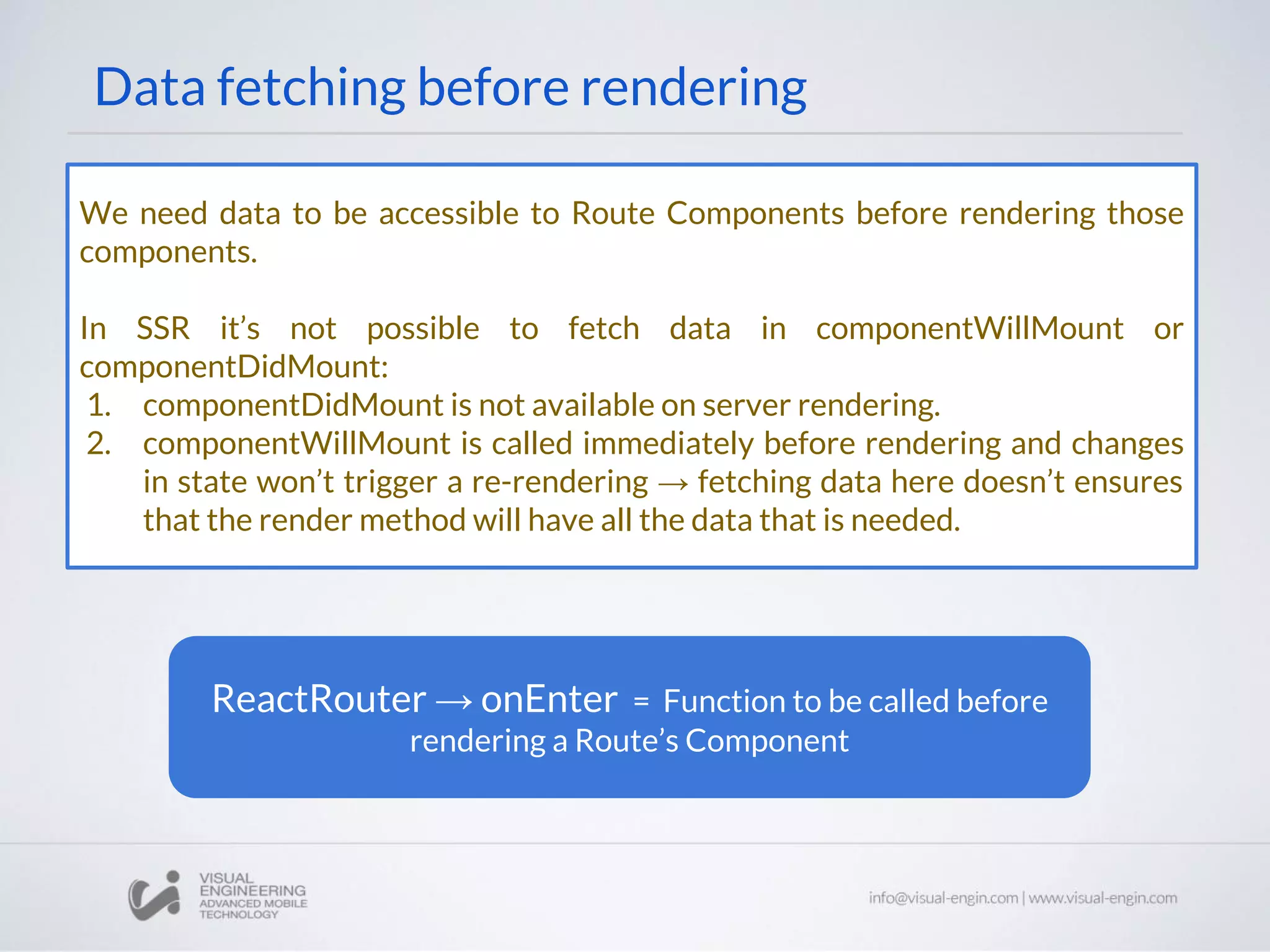 Data fetching before rendering We need data to be accessible to Route Components before rendering those components. In SSR it’s not possible to fetch data in componentWillMount or componentDidMount: 1. componentDidMount is not available on server rendering. 2. componentWillMount is called immediately before rendering and changes in state won’t trigger a re-rendering → fetching data here doesn’t ensures that the render method will have all the data that is needed. ReactRouter → onEnter = Function to be called before rendering a Route’s Component 
