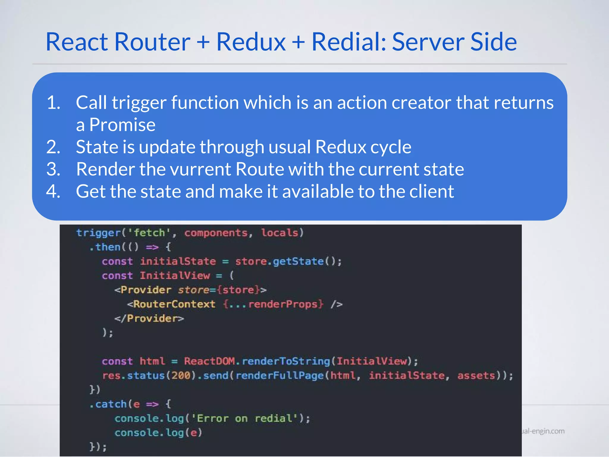 React Router + Redux + Redial: Server Side 1. Call trigger function which is an action creator that returns a Promise 2. State is update through usual Redux cycle 3. Render the vurrent Route with the current state 4. Get the state and make it available to the client 