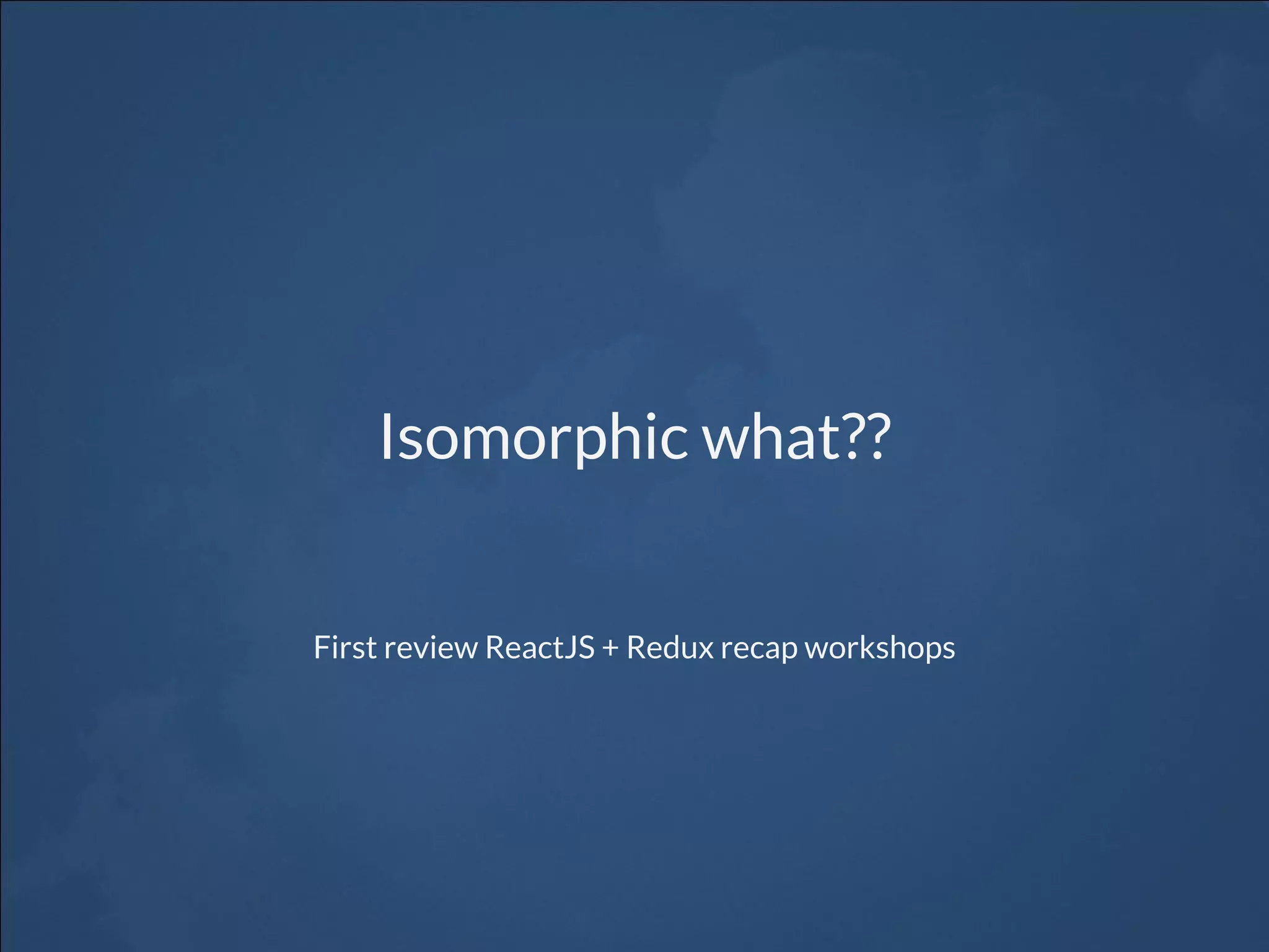 Isomorphic what?? First review ReactJS + Redux recap workshops 