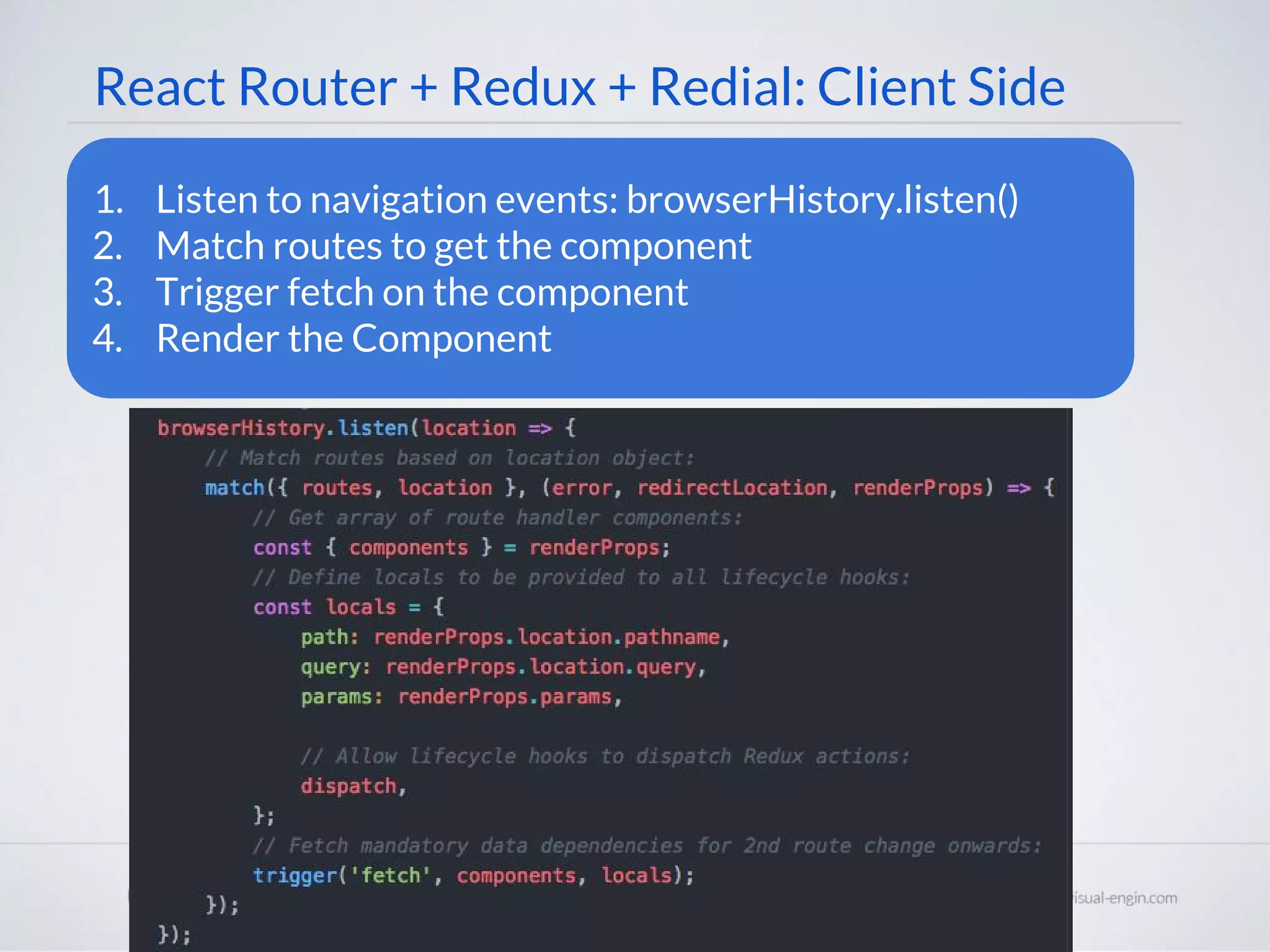 React Router + Redux + Redial: Client Side 1. Listen to navigation events: browserHistory.listen() 2. Match routes to get the component 3. Trigger fetch on the component 4. Render the Component 