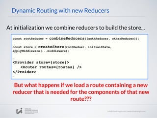 Dynamic Routing with new Reducers
At initialization we combine reducers to build the store...
const rootReducer = combineReducers({authReducer, otherReducer});
const store = createStore(rootReduer, initialState,
applyMiddleware(...middleware);
…
<Provider store={store}>
<Router routes={routes} />
</Proider>
…
But what happens if we load a route containing a new
reducer that is needed for the components of that new
route???
 