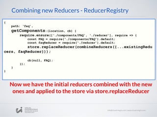 Combining new Reducers - ReducerRegistry
{
path: ‘faq’,
getComponents:(location, cb) {
require.ensure([‘./components/FAQ’, ‘./reducer’], require => {
const FAQ = require(‘./components/FAQ’).default;
const faqReducer = require(‘./reducer’).default;
store.replaceReducer(combineReducers({...existingRedu
cers, faqReducer}));
cb(null, FAQ);
});
}
}
Now we have the initial reducers combined with the new
ones and applied to the store via store.replaceReducer
 